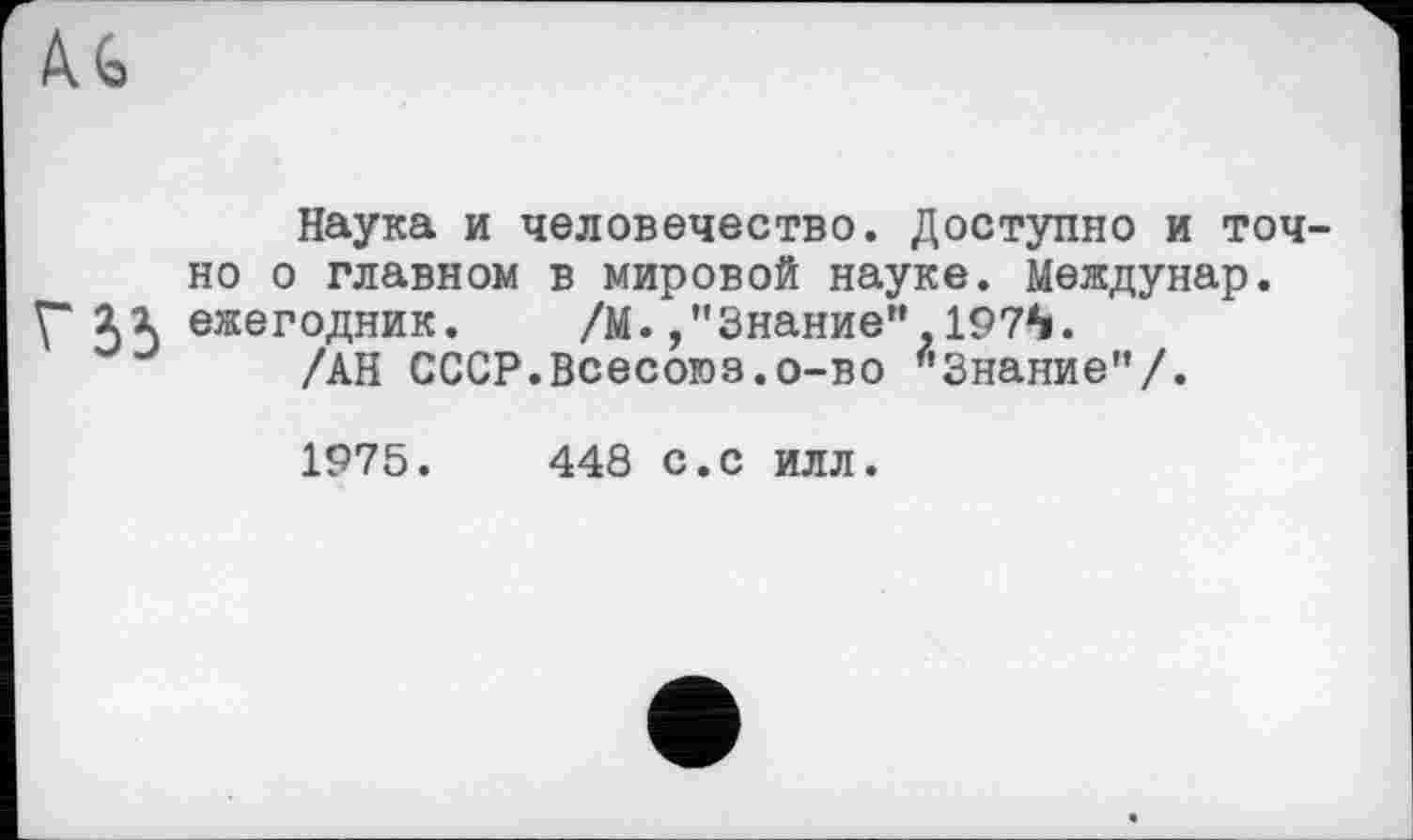 ﻿Ä G
Наука и человечество. Доступно и точно о главном в мировой науке. Междунар.
Г 33 ежегодник. /М./'Знание”,197^.
/АН СССР.Всесоюз.о-во "Знание”/.
1975.	448 с.с илл.